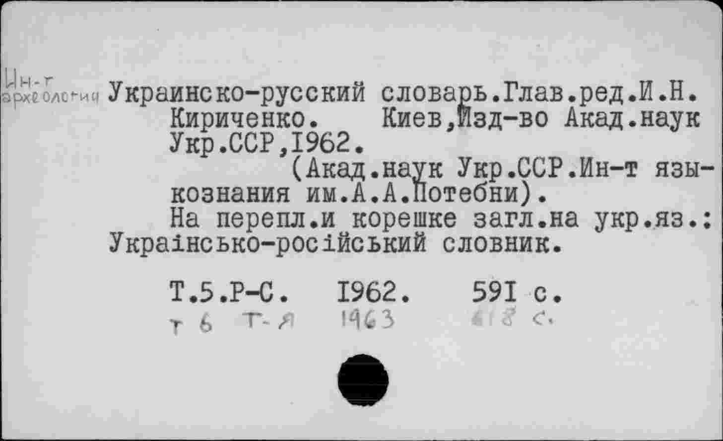 ﻿рхе O/lCt-ИЧ У крайне ко-рус с кий с ловарь.Глав.ред.И.Н. Кириченко.	Киев,Изд-во Акад.наук
Укр.ССР,1962.
(Акад.наук Укр.ССР.Ин-т язы кознания им.А.А.Потебни).
На перепл.и корешке загл.на укр.яз. Українсько-російський словник.
591 с.
Ht с.
Т.5.Р-С.	1962.
т 6 т-л 463